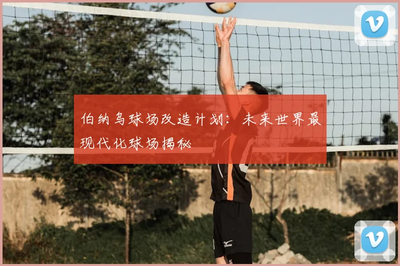 伯纳乌球场改造计划：未来世界最现代化球场揭秘