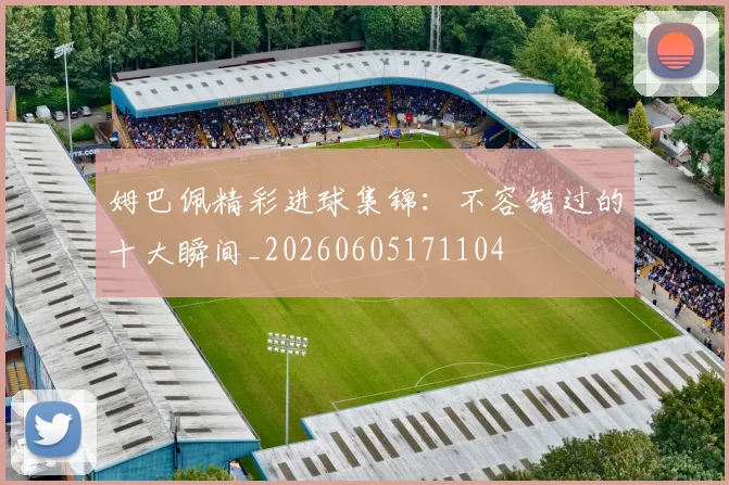 姆巴佩精彩进球集锦：不容错过的十大瞬间_20260605171104