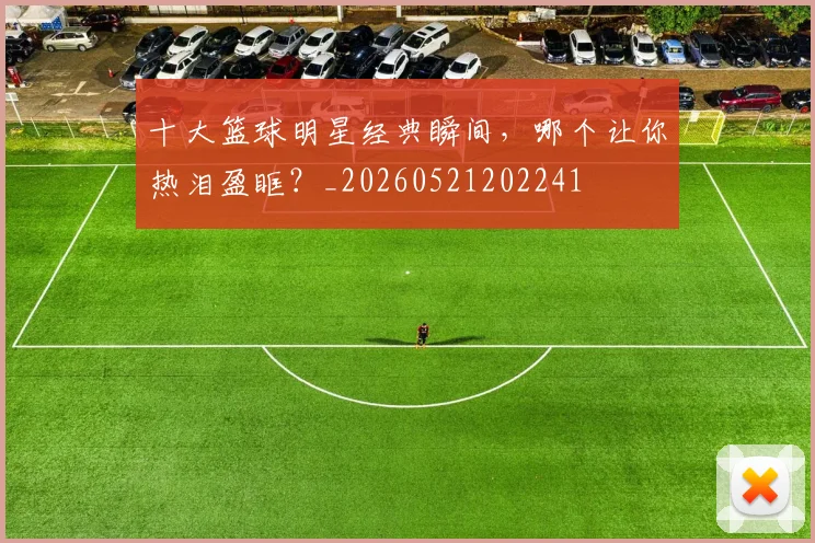 十大篮球明星经典瞬间，哪个让你热泪盈眶？_20260521202241