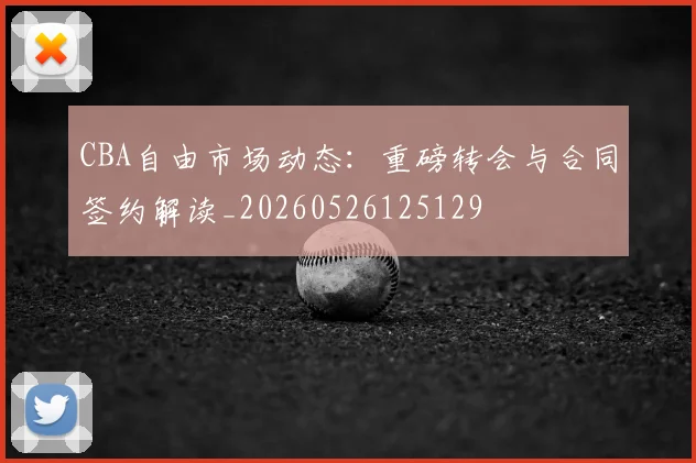 CBA自由市场动态：重磅转会与合同签约解读_20260526125129