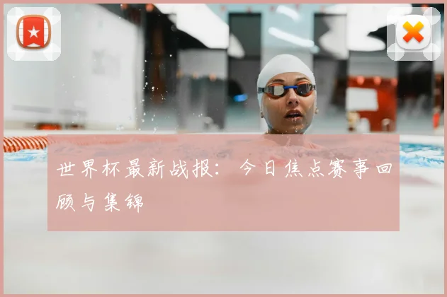 世界杯最新战报：今日焦点赛事回顾与集锦