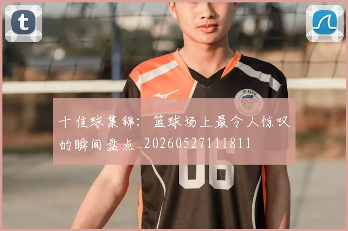 十佳球集锦：篮球场上最令人惊叹的瞬间盘点_20260527111811