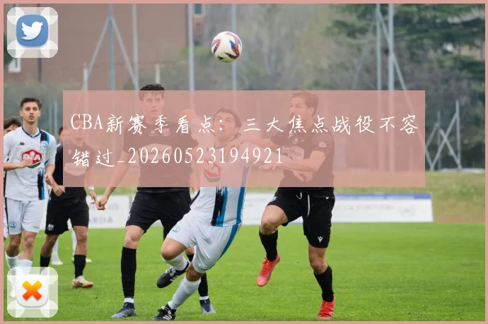 CBA新赛季看点：三大焦点战役不容错过_20260523194921