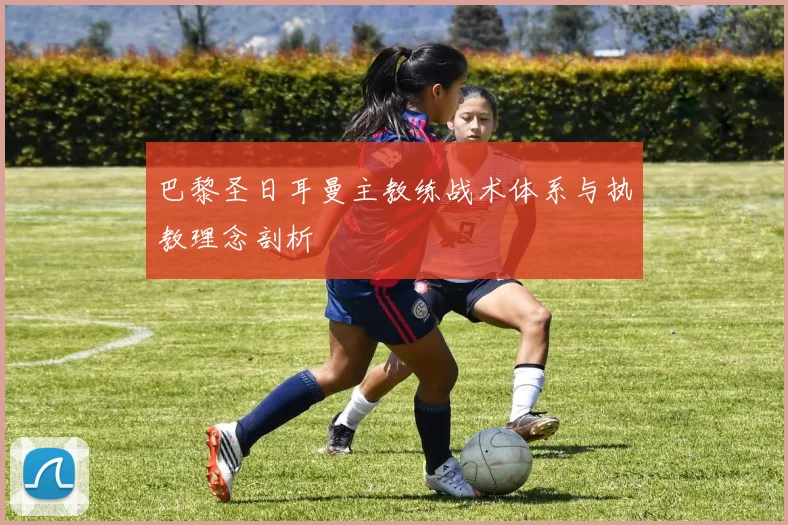 巴黎圣日耳曼主教练战术体系与执教理念剖析