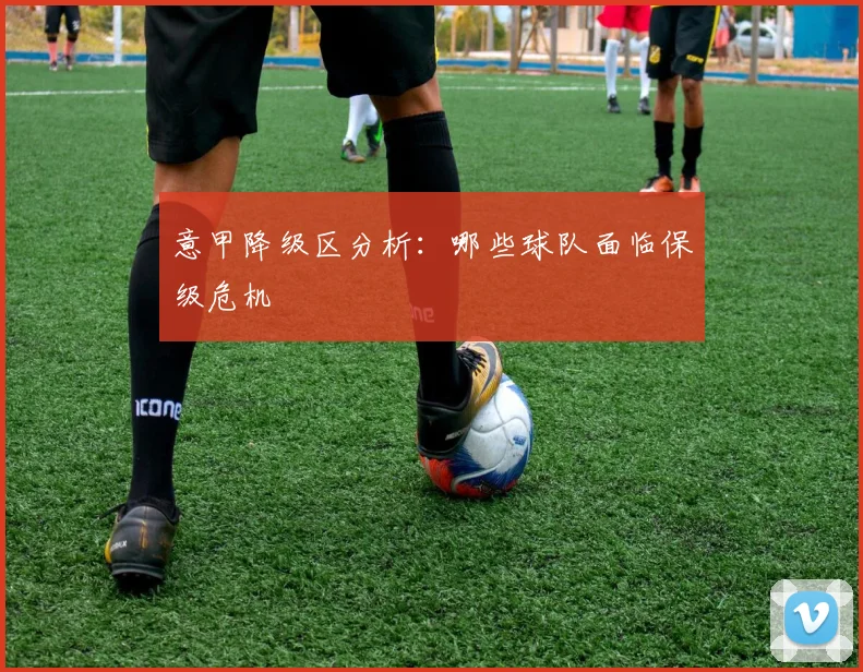 意甲降级区分析：哪些球队面临保级危机