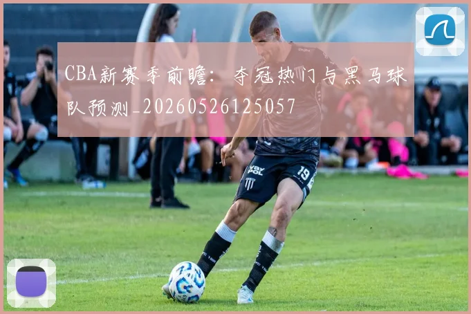CBA新赛季前瞻：夺冠热门与黑马球队预测_20260526125057