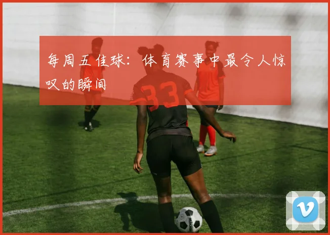 每周五佳球：体育赛事中最令人惊叹的瞬间