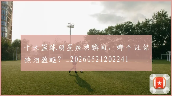 十大篮球明星经典瞬间，哪个让你热泪盈眶？_20260521202241