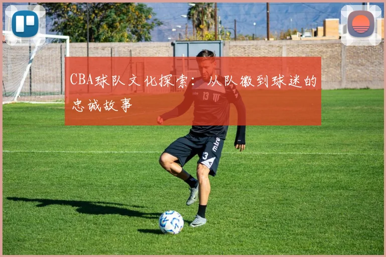 CBA球队文化探索：从队徽到球迷的忠诚故事